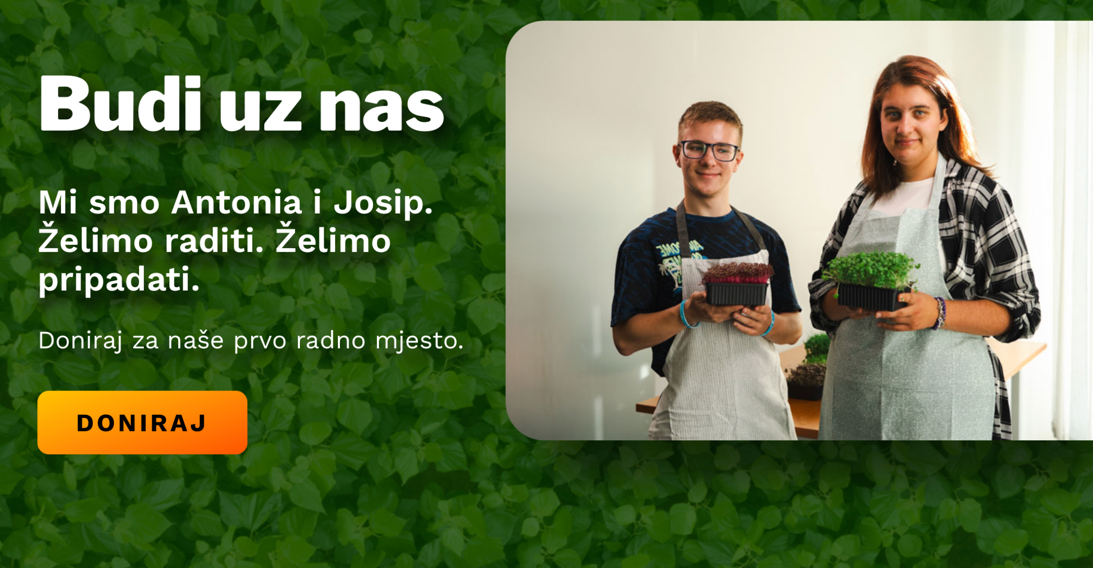 Dvoje mladih, Antonija i Josip, stoje jedno pokraj drugoga i drže posudice s mladim biljkama. Oboje nose pregače i smiješe se. U pozadini je bijeli zid i stol s biljkama. Lijevi dio slike prekriven je zelenom pozadinom s tekstom: „Budi uz nas. Mi smo Antonia i Josip. Želimo raditi. Želimo pripadati. Doniraj za naše prvo radno mjesto.“ Ispod se nalazi narančasti gumb s natpisom „Doniraj“.